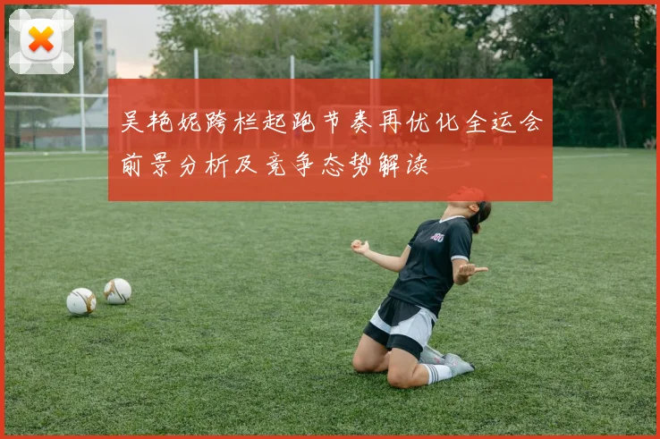 吴艳妮跨栏起跑节奏再优化全运会前景分析及竞争态势解读