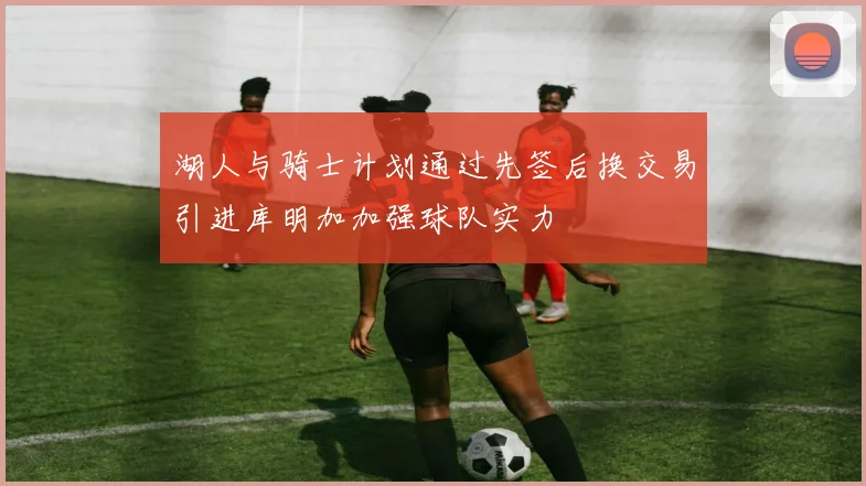 湖人与骑士计划通过先签后换交易引进库明加加强球队实力