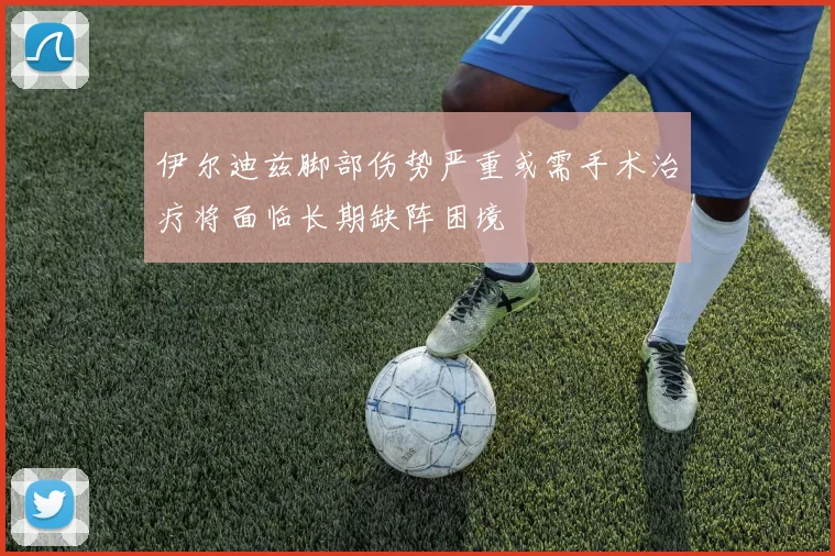 伊尔迪兹脚部伤势严重或需手术治疗将面临长期缺阵困境
