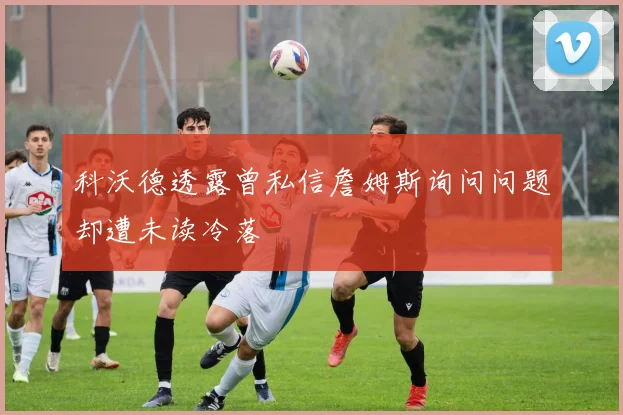 科沃德透露曾私信詹姆斯询问问题却遭未读冷落