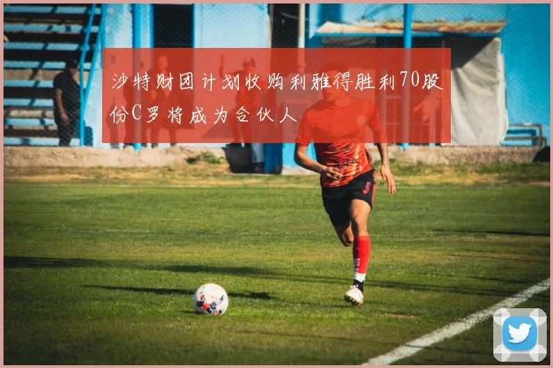 沙特财团计划收购利雅得胜利70股份C罗将成为合伙人