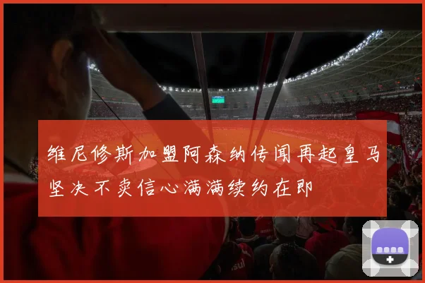 维尼修斯加盟阿森纳传闻再起皇马坚决不卖信心满满续约在即