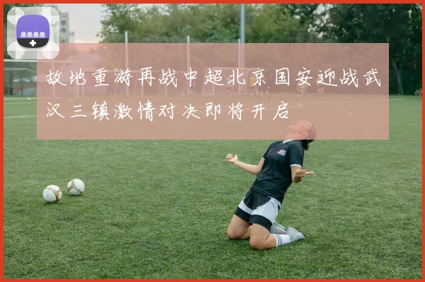 故地重游再战中超北京国安迎战武汉三镇激情对决即将开启