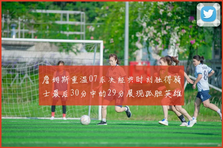 詹姆斯重温07东决经典时刻独得骑士最后30分中的29分展现孤胆英雄气概