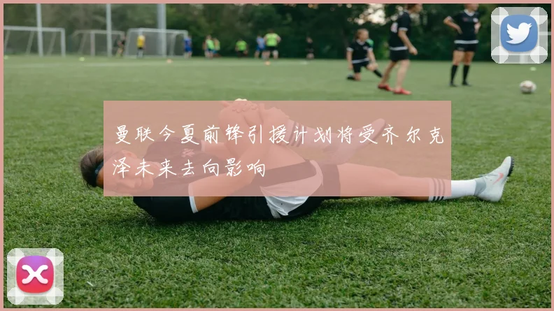 曼联今夏前锋引援计划将受齐尔克泽未来去向影响