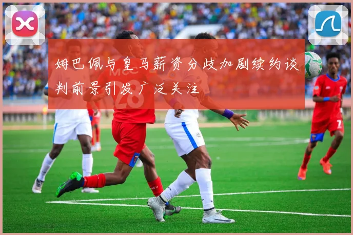 姆巴佩与皇马薪资分歧加剧续约谈判前景引发广泛关注