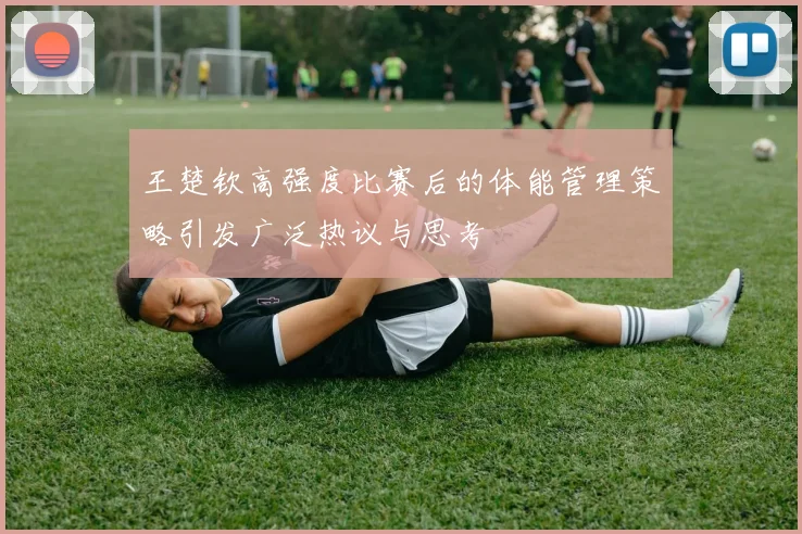 王楚钦高强度比赛后的体能管理策略引发广泛热议与思考
