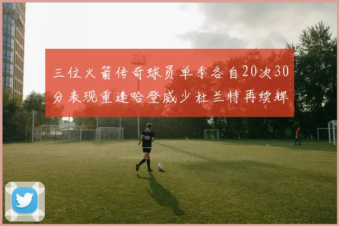 三位火箭传奇球员单季各自20次30分表现重逢哈登威少杜兰特再续辉煌