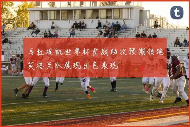 马杜埃凯世界杯首战助攻预期领跑英格兰队展现出色表现